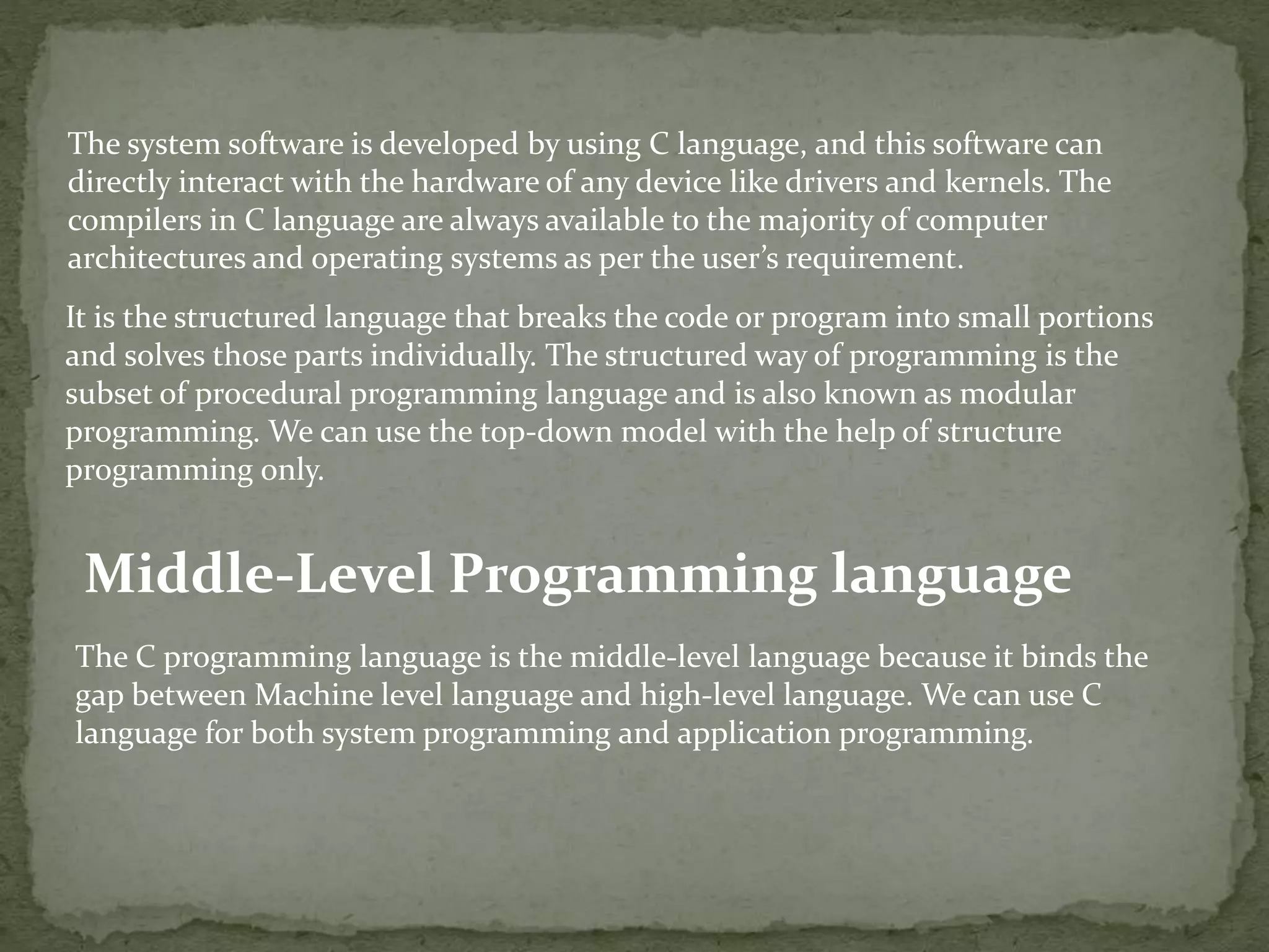 The system software is developed by using C language, and this software can directly interact with the hardware of any device like drivers and kernels. The compilers in C language are always available to the majority of computer architectures and operating systems as per the user’s requirement. It is the structured language that breaks the code or program into small portions and solves those parts individually. The structured way of programming is the subset of procedural programming language and is also known as modular programming. We can use the top-down model with the help of structure programming only. Middle-Level Programming language The C programming language is the middle-level language because it binds the gap between Machine level language and high-level language. We can use C language for both system programming and application programming. 