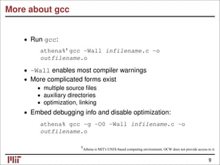 More about gcc
• Run gcc:
athena% gcc -Wall infilename.c -o
outfilename.o
• -Wall enables most compiler warnings
• More complicated forms exist
• multiple source ﬁles
• auxiliary directories
• optimization, linking
• Embed debugging info and disable optimization:
athena% gcc -g -O0 -Wall infilename.c -o
outfilename.o
Athena is MIT's UNIX-based computing environment. OCW does not provide access to it.
9
1
1
 