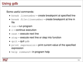 Using gdb
Some useful commands:
• break linenumber – create breakpoint at speciﬁed line
• break file:linenumber – create breakpoint at line in
ﬁle
• run – run program
c – continue execution
•
next – execute next line
•
• step – execute next line or step into function
• quit – quit gdb
• print expression – print current value of the speciﬁed
expression
• help command – in-program help
11
 