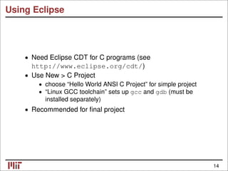Using Eclipse
• Need Eclipse CDT for C programs (see
http://www.eclipse.org/cdt/)
• Use New > C Project
• choose “Hello World ANSI C Project” for simple project
• “Linux GCC toolchain” sets up gcc and gdb (must be
installed separately)
• Recommended for ﬁnal project
14
 