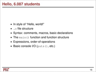 Hello, 6.087 students
• In style of “Hello, world!”
.c ﬁle structure
•
• Syntax: comments, macros, basic declarations
• The main() function and function structure
• Expressions, order-of-operations
• Basic console I/O (puts(), etc.)
15
 