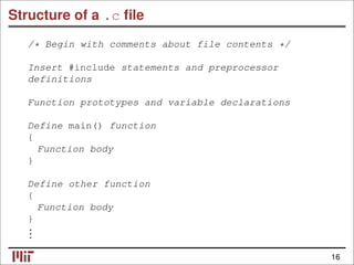 Structure of a .c ﬁle
/* Begin with comments about file contents */
Insert #include statements and preprocessor
definitions
Function prototypes and variable declarations
Define main() function
{
Function body
}
Define other function
{
Function body
}
.
.
.
16
 