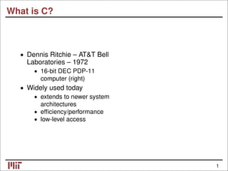 1
What is C?
• Dennis Ritchie – AT&T Bell
Laboratories – 1972
• 16-bit DEC PDP-11
computer (right)
• Widely used today
• extends to newer system
architectures
• efficiency/performance
• low-level access
 