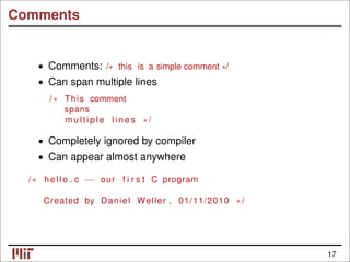 Comments
• Comments: /∗ this is a simple comment ∗/
• Can span multiple lines
/∗ This comment
spans
m ul ti pl e l i n e s ∗/
• Completely ignored by compiler
• Can appear almost anywhere
/∗ hello . c −− our f i r s t C program
Created by Daniel Weller , 01/11/2010 ∗/
17
 