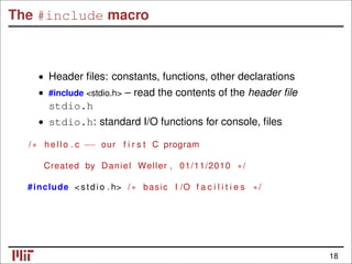 The #include macro
• Header ﬁles: constants, functions, other declarations
#include <stdio.h> – read the contents of the header ﬁle
•
stdio.h
• stdio.h: standard I/O functions for console, ﬁles
/∗ hello . c −− our f i r s t C program
Created by Daniel Weller , 01/11/2010 ∗/
#include < stdio . h> /∗ basic I /O f a c i l i t i e s ∗/
18
 