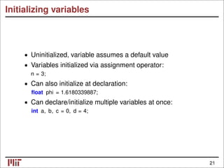 Initializing variables
• Uninitialized, variable assumes a default value
• Variables initialized via assignment operator:
n = 3;
Can also initialize at declaration:
•
ﬂoat phi = 1.6180339887;
• Can declare/initialize multiple variables at once:
int a, b, c = 0, d = 4;
21
 