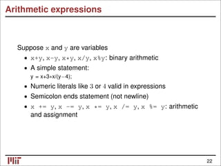 Arithmetic expressions
Suppose x and y are variables
• x+y, x-y, x*y, x/y, x%y: binary arithmetic
• A simple statement:
y = x+3∗x/(y−4);
• Numeric literals like 3 or 4 valid in expressions
• Semicolon ends statement (not newline)
• x += y, x -= y, x *= y, x /= y, x %= y: arithmetic
and assignment
22
 