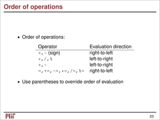Order of operations
• Order of operations:
Operator Evaluation direction
+,- (sign) right-to-left
*,/,% left-to-right
+,- left-to-right
=,+=,-=,*=,/=,%= right-to-left
• Use parentheses to override order of evaluation
23
 