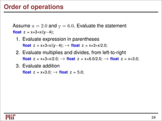 Order of operations
Assume x = 2.0 and y = 6.0. Evaluate the statement
ﬂoat z = x+3∗x/(y−4);
1. Evaluate expression in parentheses
ﬂoat z = x+3∗x/(y−4); ﬂoat z = x+3∗x/2.0;
→
2. Evaluate multiplies and divides, from left-to-right
ﬂoat z = x+3∗x/2.0; ﬂoat z = x+6.0/2.0; ﬂoat z = x+3.0;
→ →
3. Evaluate addition
ﬂoat z = x+3.0; ﬂoat z = 5.0;
→
24
 