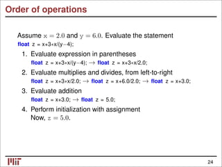 Order of operations
Assume x = 2.0 and y = 6.0. Evaluate the statement
ﬂoat z = x+3∗x/(y−4);
1. Evaluate expression in parentheses
ﬂoat z = x+3∗x/(y−4); ﬂoat z = x+3∗x/2.0;
→
2. Evaluate multiplies and divides, from left-to-right
ﬂoat z = x+3∗x/2.0; ﬂoat z = x+6.0/2.0; ﬂoat z = x+3.0;
→ →
3. Evaluate addition
ﬂoat z = x+3.0; ﬂoat z = 5.0;
→
4. Perform initialization with assignment
Now, z = 5.0.
24
 
