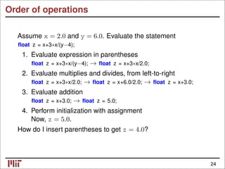 Order of operations
Assume x = 2.0 and y = 6.0. Evaluate the statement
ﬂoat z = x+3∗x/(y−4);
1. Evaluate expression in parentheses
ﬂoat z = x+3∗x/(y−4); ﬂoat z = x+3∗x/2.0;
→
2. Evaluate multiplies and divides, from left-to-right
ﬂoat z = x+3∗x/2.0; ﬂoat z = x+6.0/2.0; ﬂoat z = x+3.0;
→ →
3. Evaluate addition
ﬂoat z = x+3.0; ﬂoat z = 5.0;
→
4. Perform initialization with assignment
Now, z = 5.0.
How do I insert parentheses to get z = 4.0?
24
 