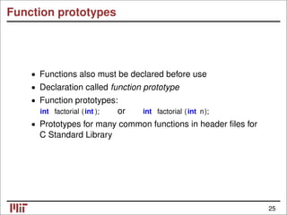 Function prototypes
Functions also must be declared before use
•
• Declaration called function prototype
• Function prototypes:
int factorial (int ); or int factorial (int n);
• Prototypes for many common functions in header ﬁles for
C Standard Library
25
 