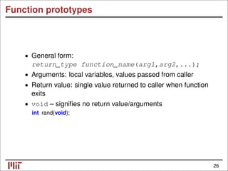 Function prototypes
General form:
•
return_type function_name(arg1,arg2,...);
• Arguments: local variables, values passed from caller
• Return value: single value returned to caller when function
exits
• void – signiﬁes no return value/arguments
int rand(void);
26
 