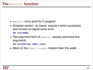 The main() function
• main(): entry point for C program
• Simplest version: no inputs, outputs 0 when successful,
and nonzero to signal some error
int main(void);
• Two-argument form of main(): access command-line
arguments
int main(int argc, char ∗∗argv);
• More on the char **argv notation later this week. . .
27
 