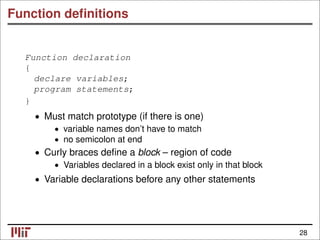Function deﬁnitions
Function declaration
{
declare variables;
program statements;
}
• Must match prototype (if there is one)
variable names don’t have to match
•
no semicolon at end
•
• Curly braces deﬁne a block – region of code
• Variables declared in a block exist only in that block
• Variable declarations before any other statements
28
 