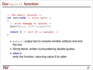 Our main() function
/∗ The main ( ) function ∗/
int main ( void ) /∗ entry point ∗/
{
/∗ write message to console ∗/
puts ("hello, 6.087 students" ) ;
return 0; /∗ e x i t (0 => success ) ∗/
}
• puts(): output text to console window (stdout) and end
the line
• String literal: written surrounded by double quotes
• return 0;
exits the function, returning value 0 to caller
29
 