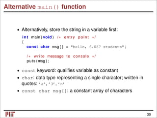Alternative main() function
• Alternatively, store the string in a variable ﬁrst:
int main ( void ) /∗ entry point ∗/
{
const char msg [ ] = "hello, 6.087 students" ;
/∗ write message to console ∗/
puts (msg ) ;
• const keyword: qualiﬁes variable as constant
• char: data type representing a single character; written in
quotes: ’a’, ’3’, ’n’
• const char msg[]: a constant array of characters
30
 