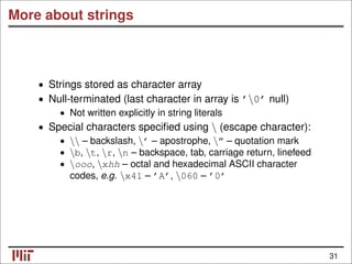 More about strings
• Strings stored as character array
• Null-terminated (last character in array is ’0’ null)
• Not written explicitly in string literals
• Special characters speciﬁed using  (escape character):
•  – backslash, ’ – apostrophe, ” – quotation mark
• b, t, r, n – backspace, tab, carriage return, linefeed
• ooo, xhh – octal and hexadecimal ASCII character
codes, e.g. x41 – ’A’, 060 – ’0’
31
 