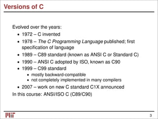 Versions of C
Evolved over the years:
1972 – C invented
•
• 1978 – The C Programming Language published; ﬁrst
speciﬁcation of language
• 1989 – C89 standard (known as ANSI C or Standard C)
• 1990 – ANSI C adopted by ISO, known as C90
1999 – C99 standard
•
• mostly backward-compatible
• not completely implemented in many compilers
2007 – work on new C standard C1X announced
•
In this course: ANSI/ISO C (C89/C90)
3
 