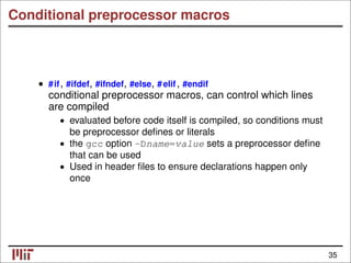 Conditional preprocessor macros
• #if, #ifdef, #ifndef, #else, #elif, #endif
conditional preprocessor macros, can control which lines
are compiled
• evaluated before code itself is compiled, so conditions must
be preprocessor deﬁnes or literals
• the gcc option -Dname=value sets a preprocessor deﬁne
that can be used
• Used in header ﬁles to ensure declarations happen only
once
35
 