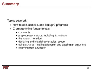 Summary
Topics covered:
• How to edit, compile, and debug C programs
• C programming fundamentals:
comments
•
• preprocessor macros, including #include
• the main() function
• declaring and initializing variables, scope
• using puts() – calling a function and passing an argument
• returning from a function
39
 