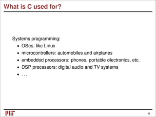 What is C used for?
Systems programming:
• OSes, like Linux
• microcontrollers: automobiles and airplanes
• embedded processors: phones, portable electronics, etc.
• DSP processors: digital audio and TV systems
. . .
•
4
 