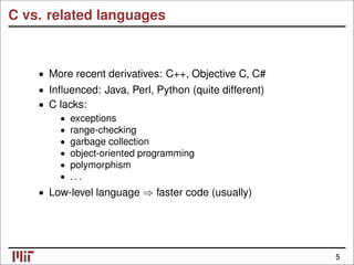 C vs. related languages
• More recent derivatives: C++, Objective C, C#
• Inﬂuenced: Java, Perl, Python (quite different)
C lacks:
•
• exceptions
• range-checking
• garbage collection
• object-oriented programming
• polymorphism
. . .
•
Low-level language faster code (usually)
• ⇒
5
 
