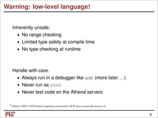Warning: low-level language!
Inherently unsafe:
• No range checking
• Limited type safety at compile time
• No type checking at runtime
Handle with care.
• Always run in a debugger like gdb (more later. . . )
Never run as root
•
Never test code on the Athena servers
•
Athena is MIT's UNIX-based computing environment. OCW does not provide access to it.
6
1
1
 