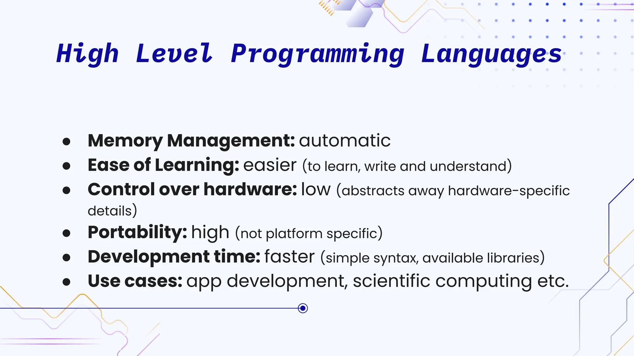 High Level Programming Languages
● Memory Management: automatic
● Ease of Learning: easier (to learn, write and understand)
● Control over hardware: low (abstracts away hardware-specific
details)
● Portability: high (not platform specific)
● Development time: faster (simple syntax, available libraries)
● Use cases: app development, scientific computing etc.
 