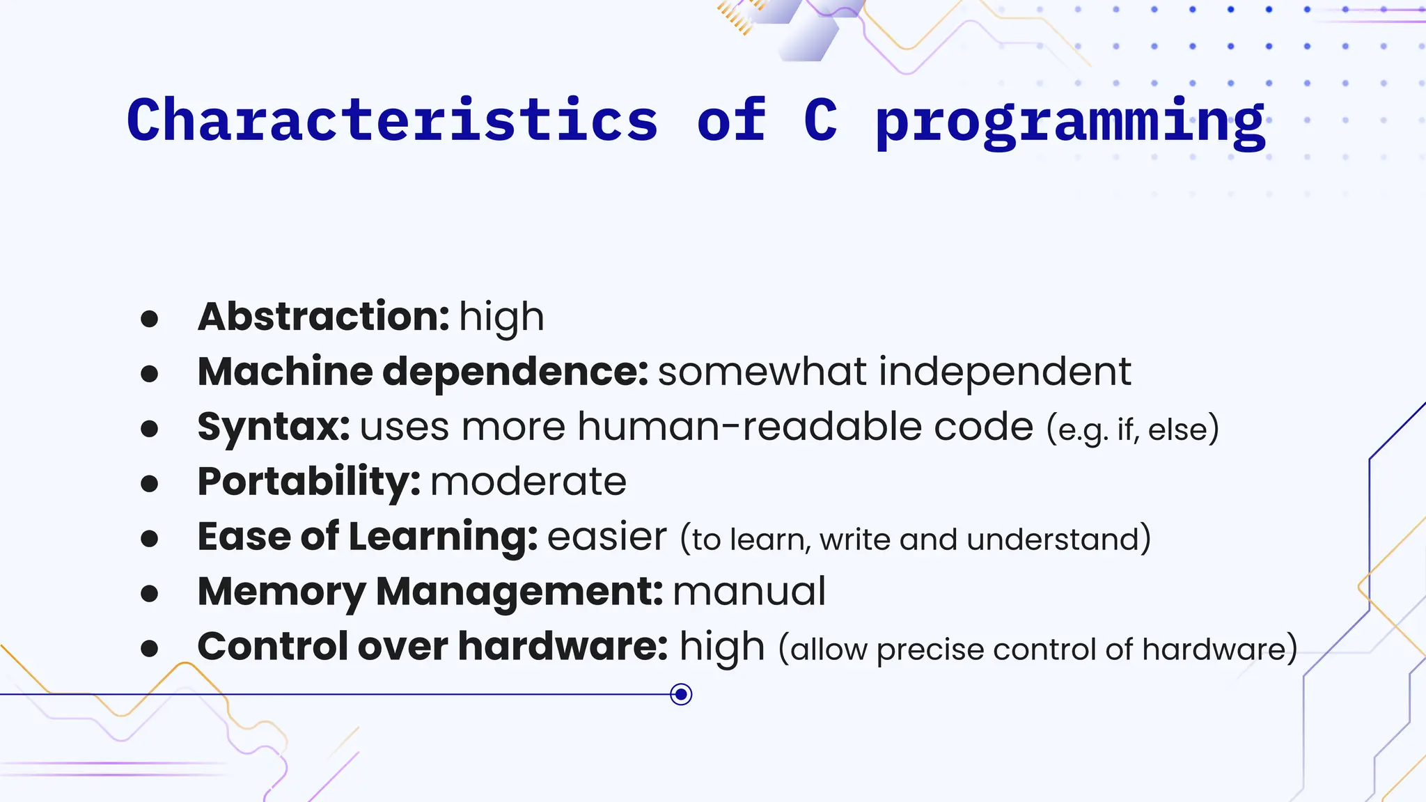 Characteristics of C programming
● Abstraction: high
● Machine dependence: somewhat independent
● Syntax: uses more human-readable code (e.g. if, else)
● Portability: moderate
● Ease of Learning: easier (to learn, write and understand)
● Memory Management: manual
● Control over hardware: high (allow precise control of hardware)
 