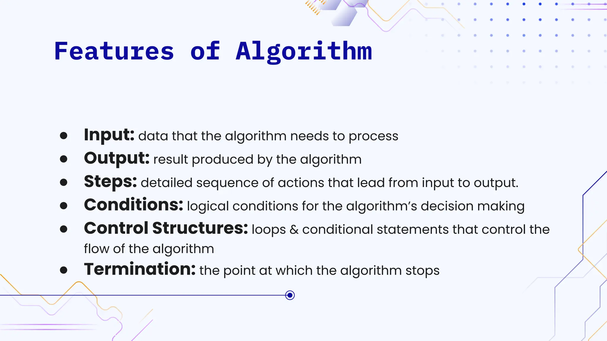 Features of Algorithm
● Input: data that the algorithm needs to process
● Output: result produced by the algorithm
● Steps: detailed sequence of actions that lead from input to output.
● Conditions: logical conditions for the algorithm’s decision making
● Control Structures: loops & conditional statements that control the
flow of the algorithm
● Termination: the point at which the algorithm stops
 