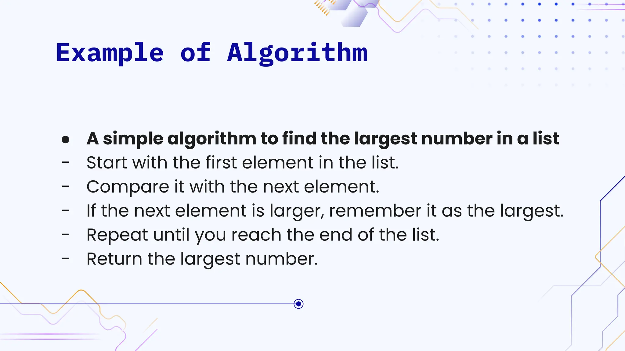Example of Algorithm
● A simple algorithm to find the largest number in a list
- Start with the first element in the list.
- Compare it with the next element.
- If the next element is larger, remember it as the largest.
- Repeat until you reach the end of the list.
- Return the largest number.
 