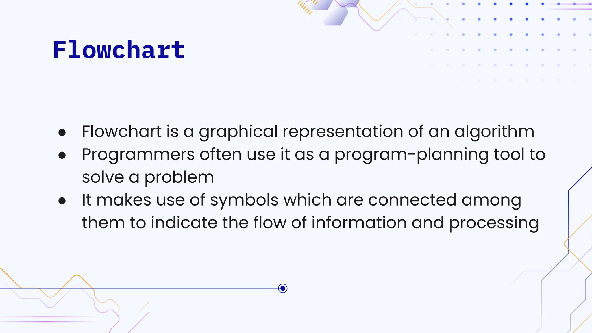 Flowchart
● Flowchart is a graphical representation of an algorithm
● Programmers often use it as a program-planning tool to
solve a problem
● It makes use of symbols which are connected among
them to indicate the flow of information and processing
 