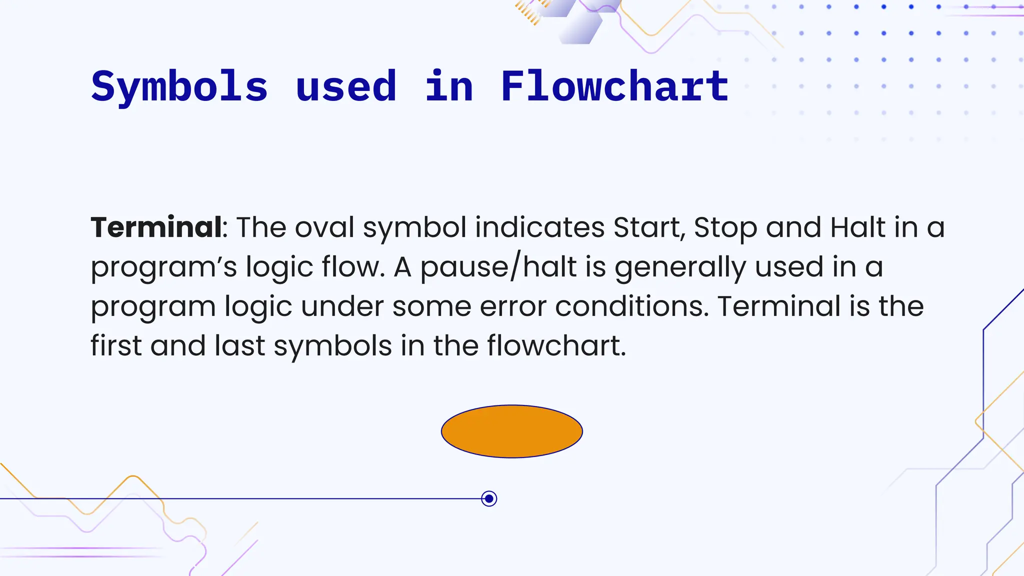 Symbols used in Flowchart
Terminal: The oval symbol indicates Start, Stop and Halt in a
program’s logic flow. A pause/halt is generally used in a
program logic under some error conditions. Terminal is the
first and last symbols in the flowchart.
 