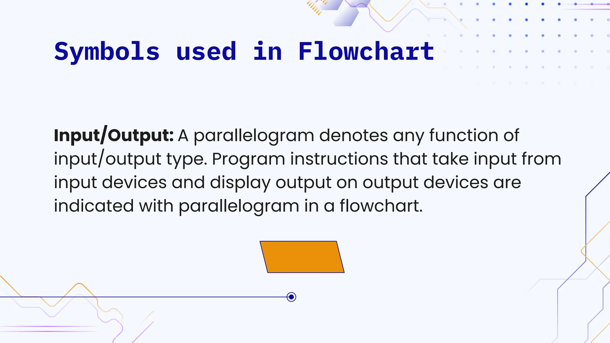 Symbols used in Flowchart
Input/Output: A parallelogram denotes any function of
input/output type. Program instructions that take input from
input devices and display output on output devices are
indicated with parallelogram in a flowchart.
 