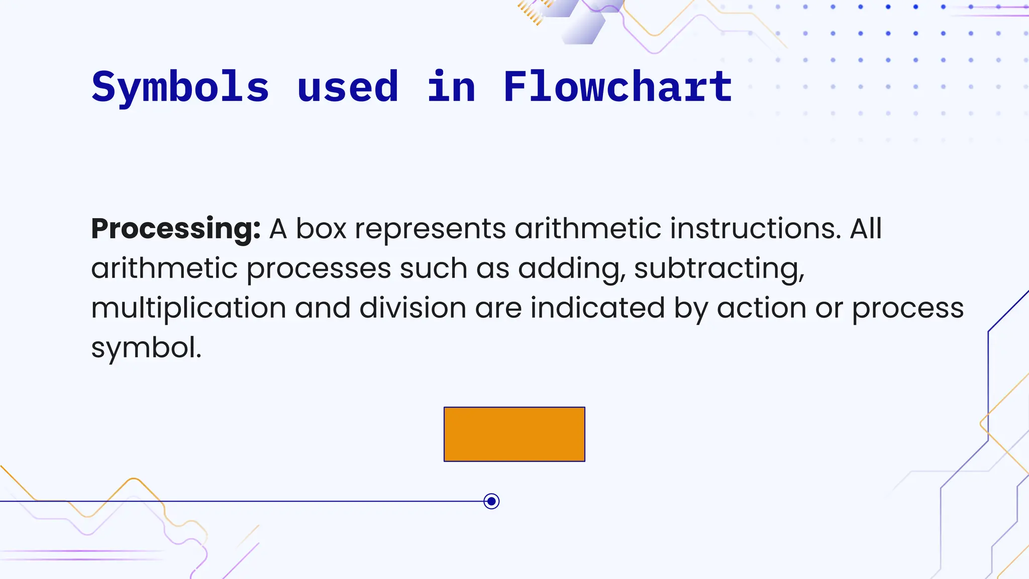 Symbols used in Flowchart
Processing: A box represents arithmetic instructions. All
arithmetic processes such as adding, subtracting,
multiplication and division are indicated by action or process
symbol.
 