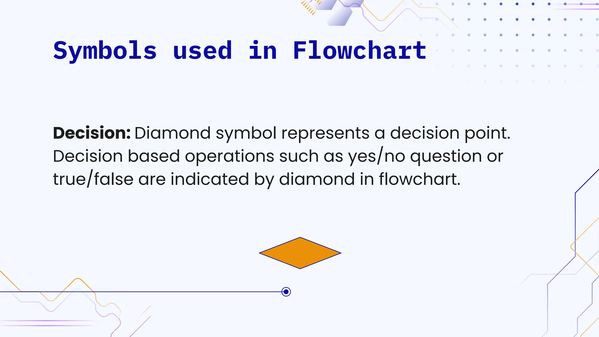 Symbols used in Flowchart
Decision: Diamond symbol represents a decision point.
Decision based operations such as yes/no question or
true/false are indicated by diamond in flowchart.
 