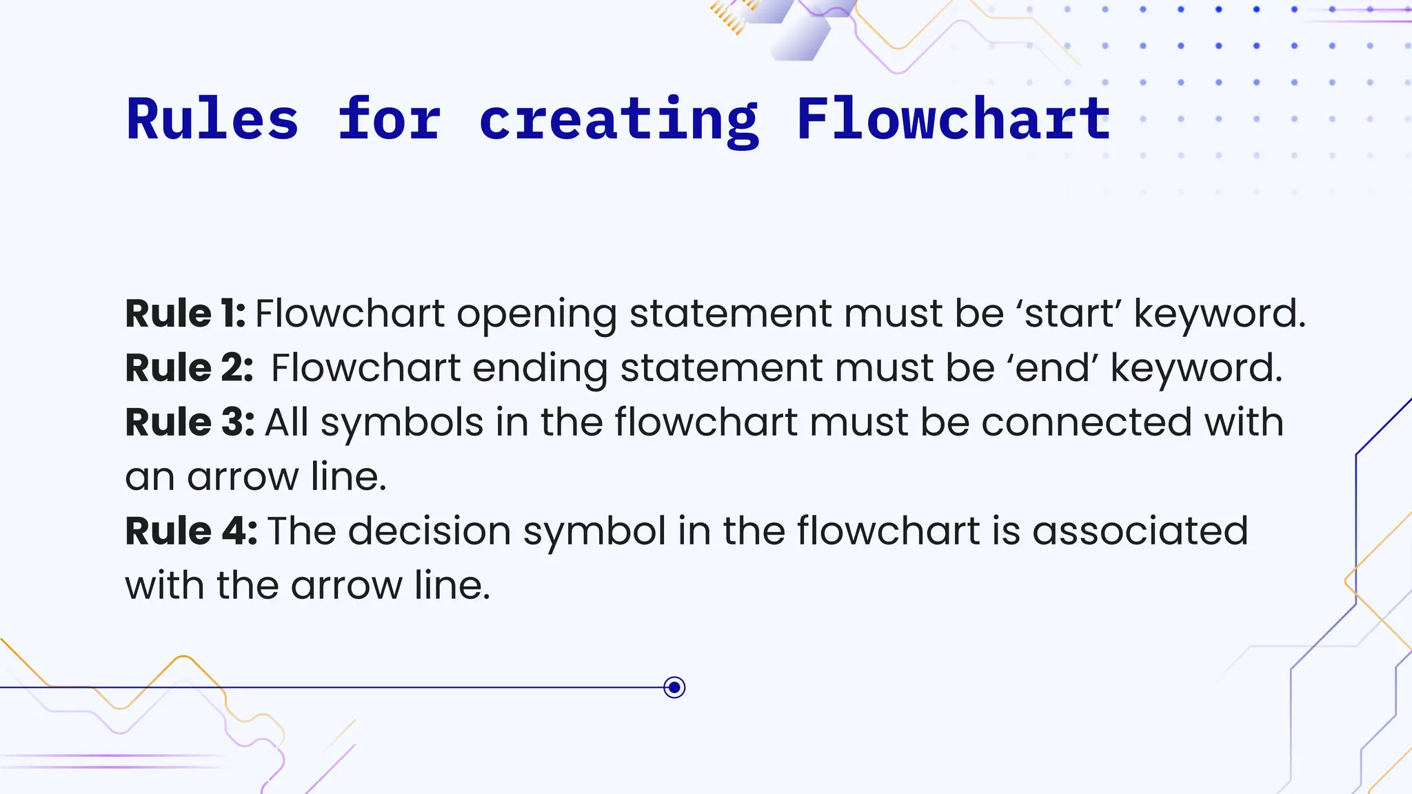 Rules for creating Flowchart
Rule 1: Flowchart opening statement must be ‘start’ keyword.
Rule 2: Flowchart ending statement must be ‘end’ keyword.
Rule 3: All symbols in the flowchart must be connected with
an arrow line.
Rule 4: The decision symbol in the flowchart is associated
with the arrow line.
 