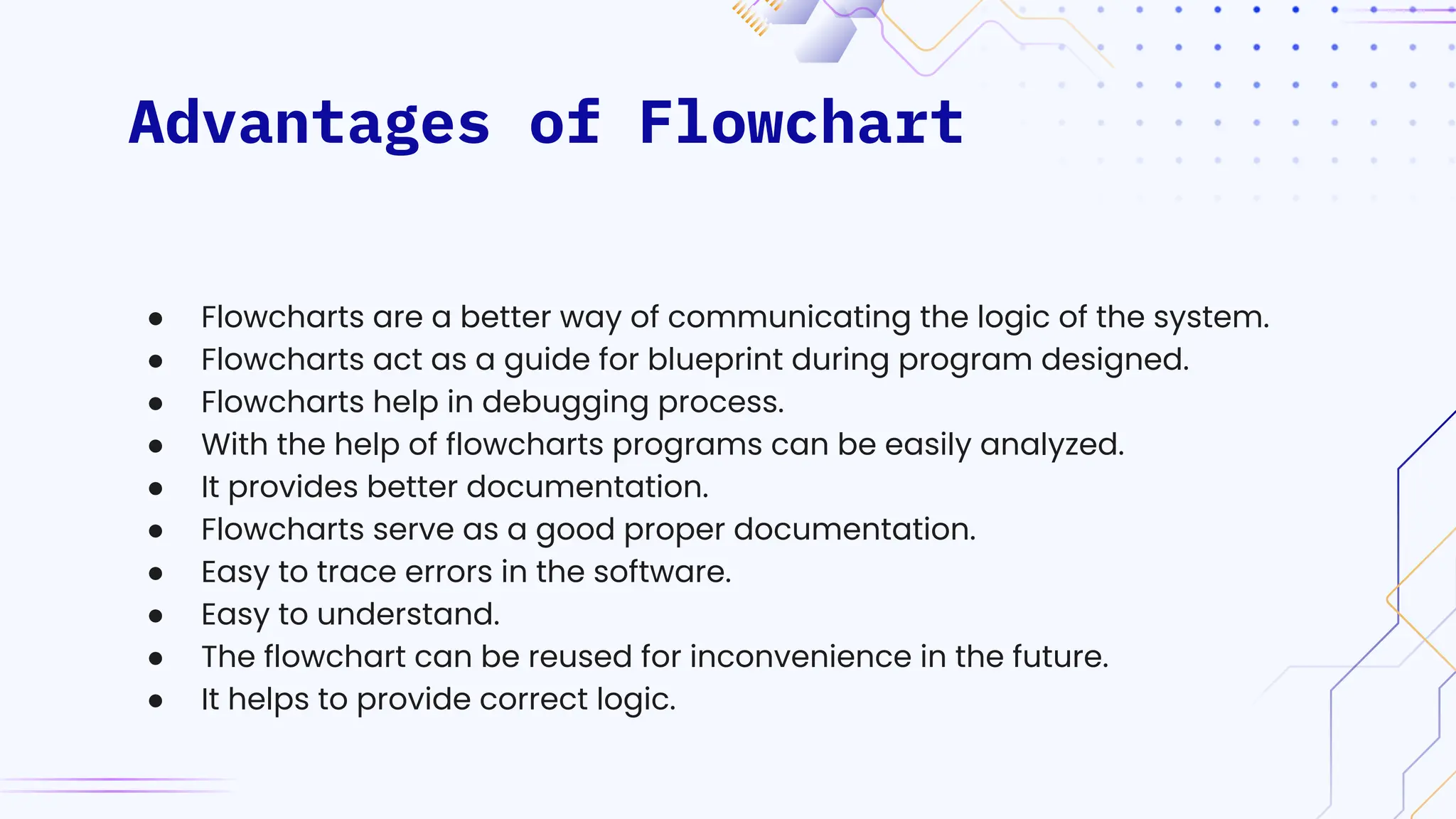 Advantages of Flowchart
● Flowcharts are a better way of communicating the logic of the system.
● Flowcharts act as a guide for blueprint during program designed.
● Flowcharts help in debugging process.
● With the help of flowcharts programs can be easily analyzed.
● It provides better documentation.
● Flowcharts serve as a good proper documentation.
● Easy to trace errors in the software.
● Easy to understand.
● The flowchart can be reused for inconvenience in the future.
● It helps to provide correct logic.
 