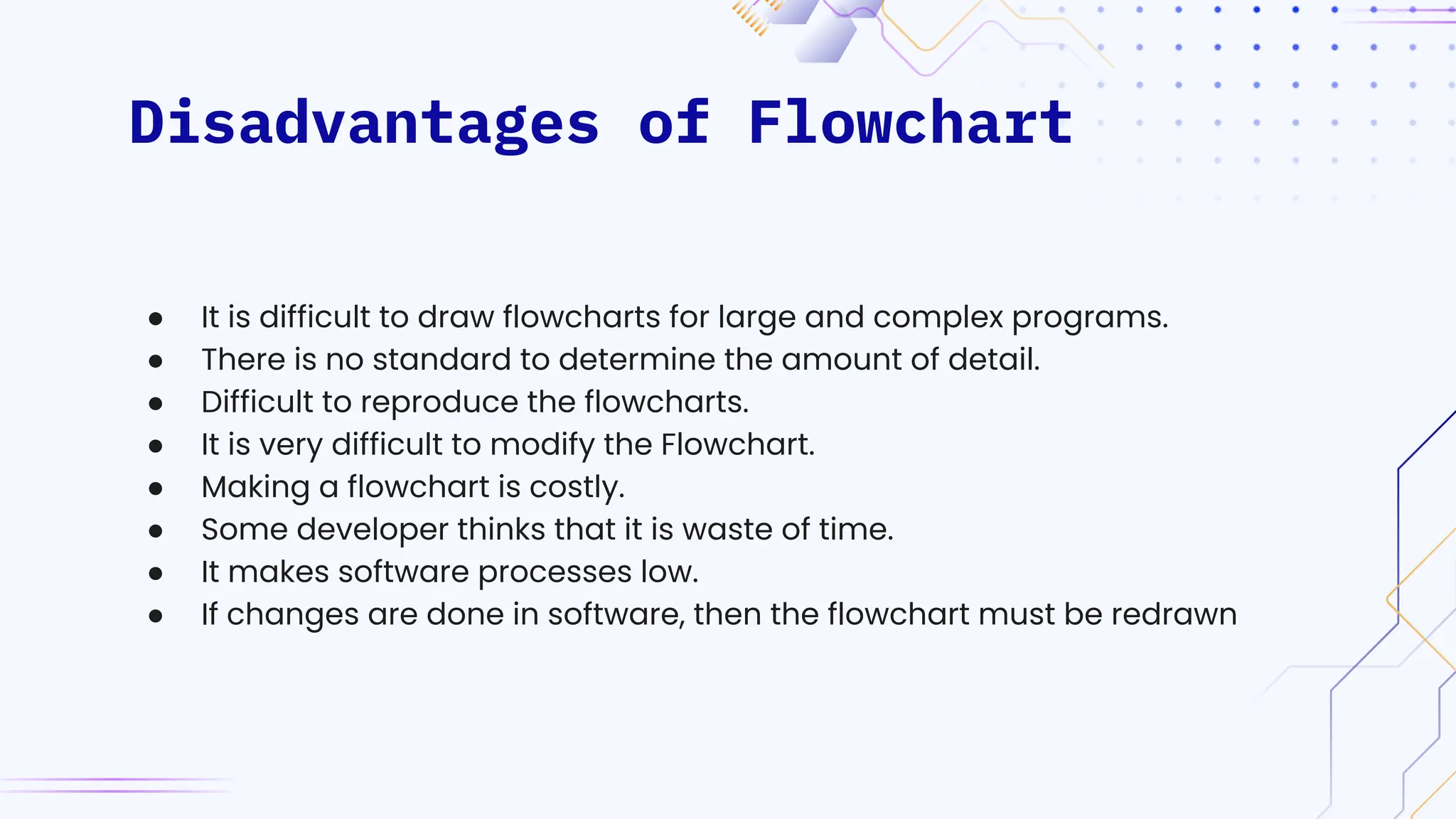 Disadvantages of Flowchart
● It is difficult to draw flowcharts for large and complex programs.
● There is no standard to determine the amount of detail.
● Difficult to reproduce the flowcharts.
● It is very difficult to modify the Flowchart.
● Making a flowchart is costly.
● Some developer thinks that it is waste of time.
● It makes software processes low.
● If changes are done in software, then the flowchart must be redrawn
 