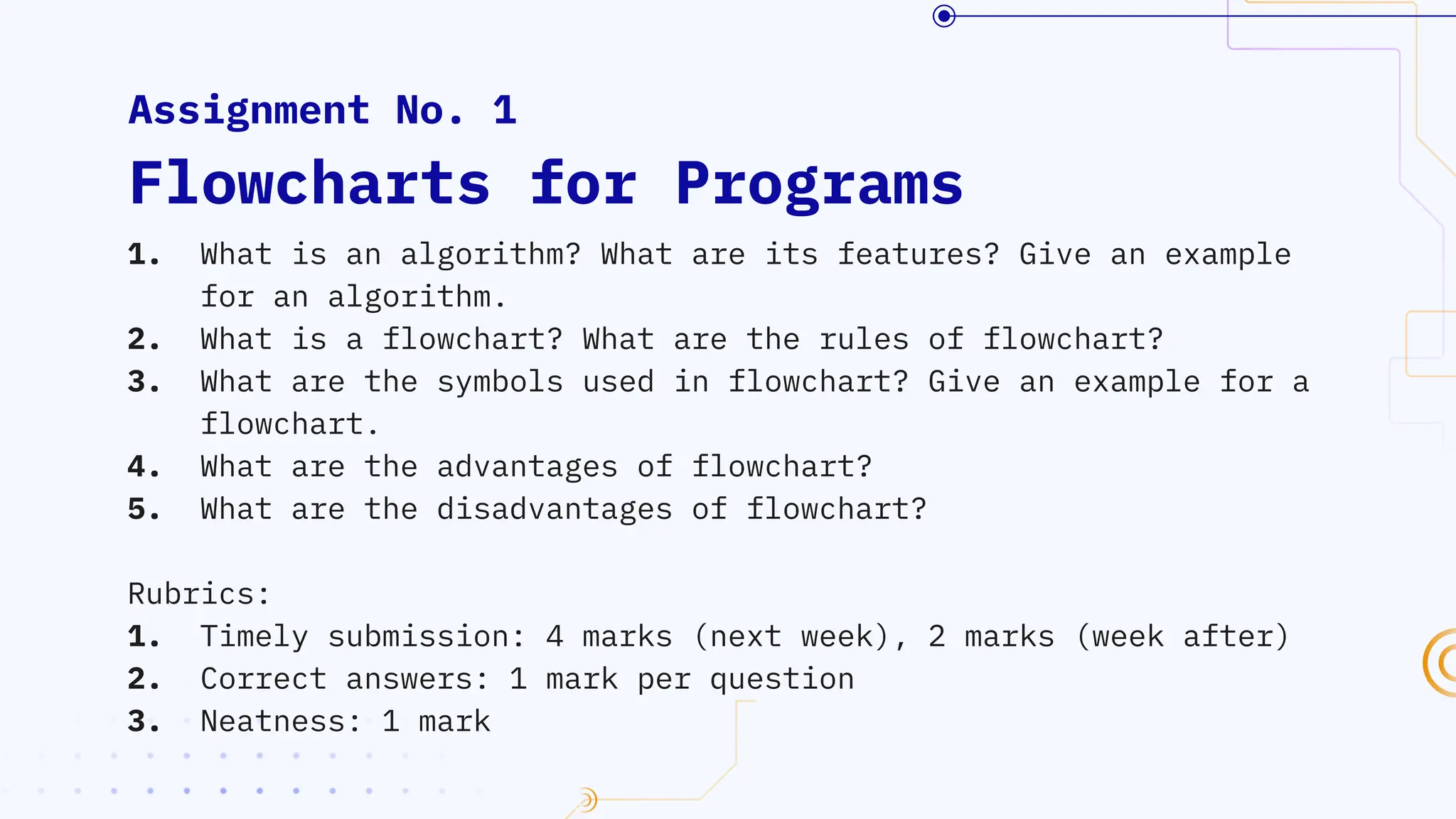 1. What is an algorithm? What are its features? Give an example
for an algorithm.
2. What is a flowchart? What are the rules of flowchart?
3. What are the symbols used in flowchart? Give an example for a
flowchart.
4. What are the advantages of flowchart?
5. What are the disadvantages of flowchart?
Rubrics:
1. Timely submission: 4 marks (next week), 2 marks (week after)
2. Correct answers: 1 mark per question
3. Neatness: 1 mark
Assignment No. 1
Flowcharts for Programs
 
