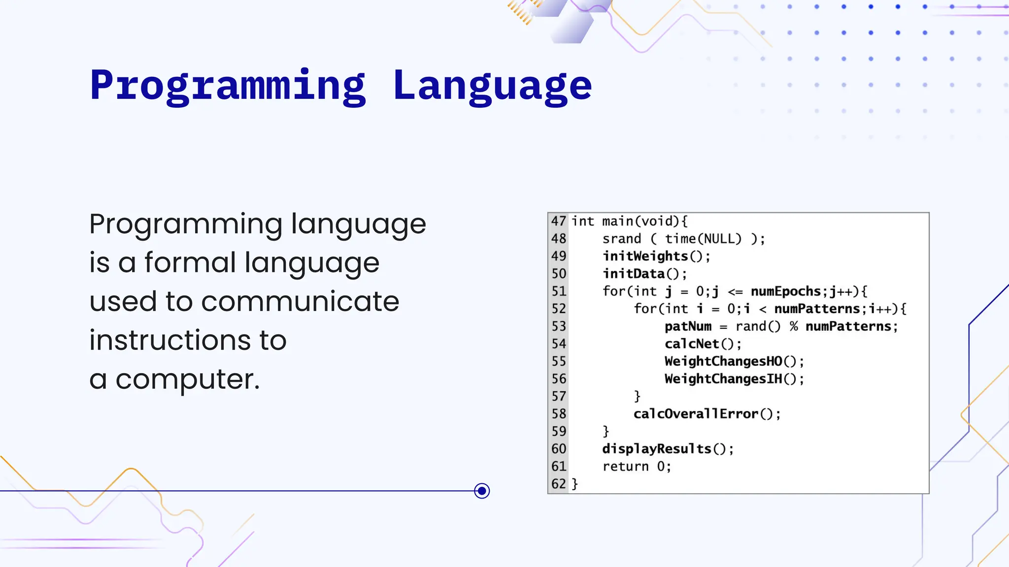 Programming Language
Codes are written using
programming languages
and are designed to
solve specific problems,
automate tasks,
create applications etc.
Programming language
is a formal language
used to communicate
instructions to
a computer.
 