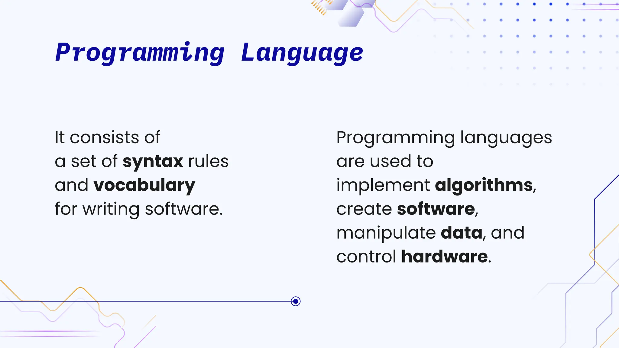 Programming Language
Programming languages
are used to
implement algorithms,
create software,
manipulate data, and
control hardware.
It consists of
a set of syntax rules
and vocabulary
for writing software.
 