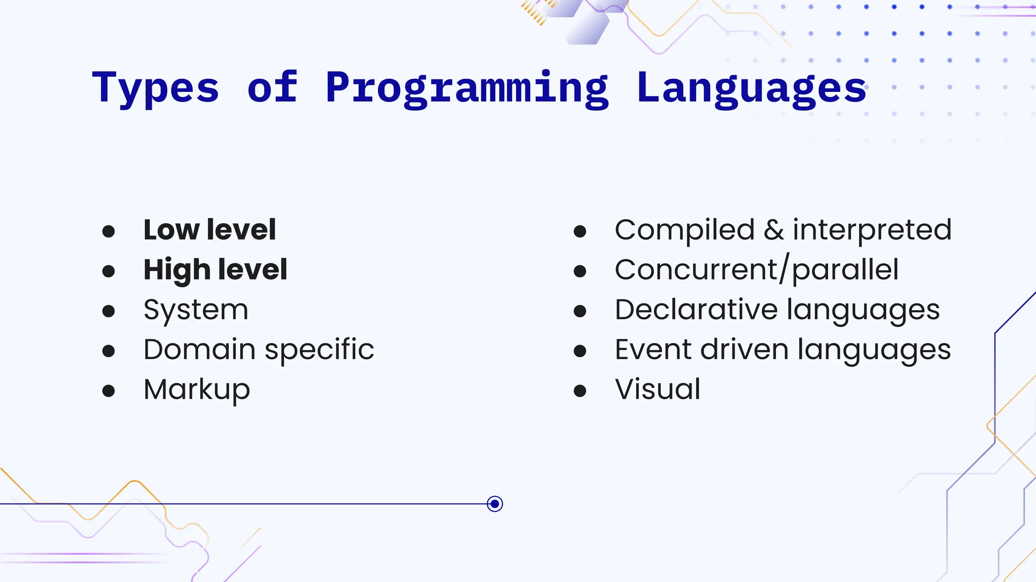 Types of Programming Languages
● Compiled & interpreted
● Concurrent/parallel
● Declarative languages
● Event driven languages
● Visual
● Low level
● High level
● System
● Domain specific
● Markup
 