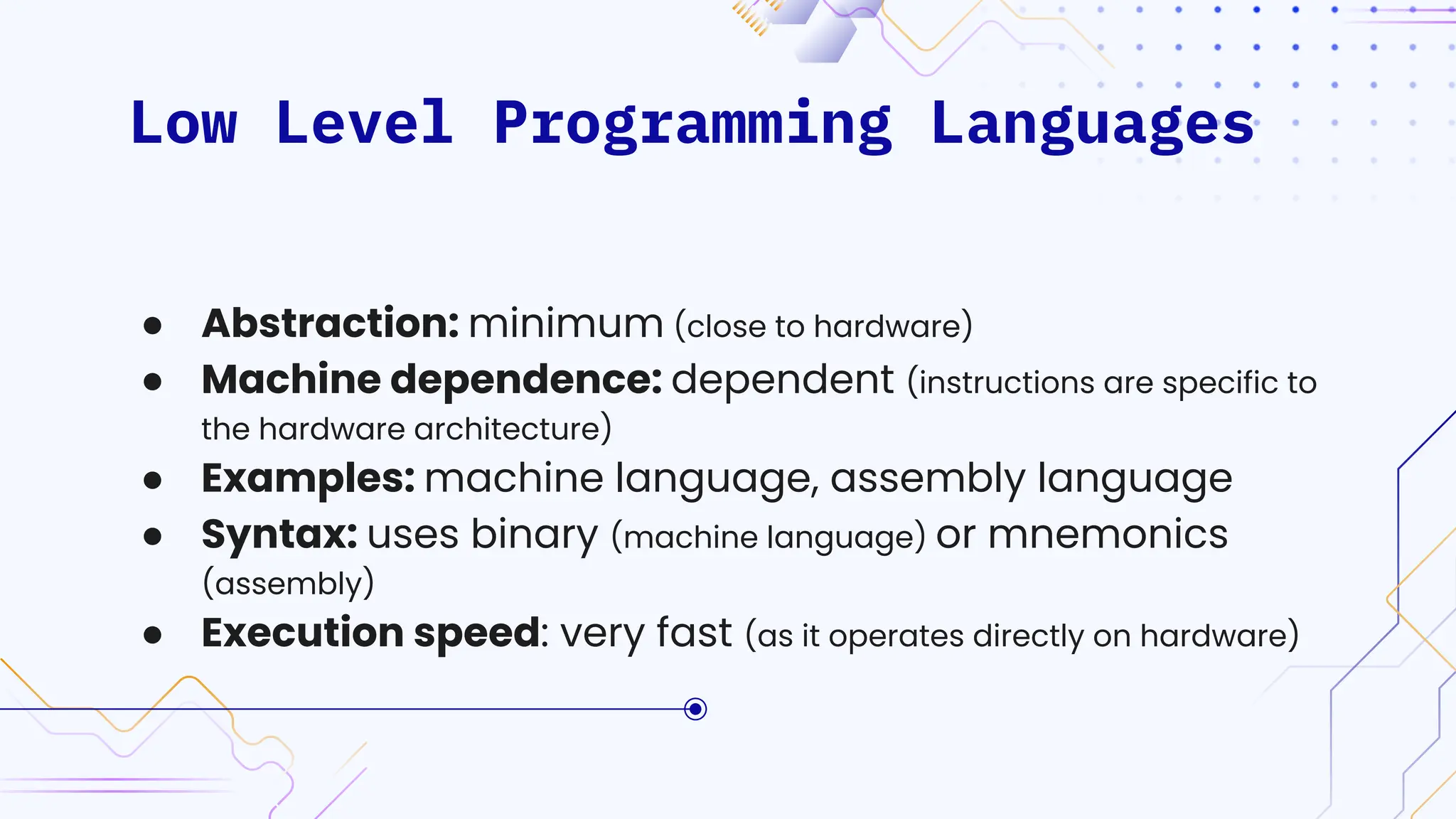 Low Level Programming Languages
● Abstraction: minimum (close to hardware)
● Machine dependence: dependent (instructions are specific to
the hardware architecture)
● Examples: machine language, assembly language
● Syntax: uses binary (machine language) or mnemonics
(assembly)
● Execution speed: very fast (as it operates directly on hardware)
 