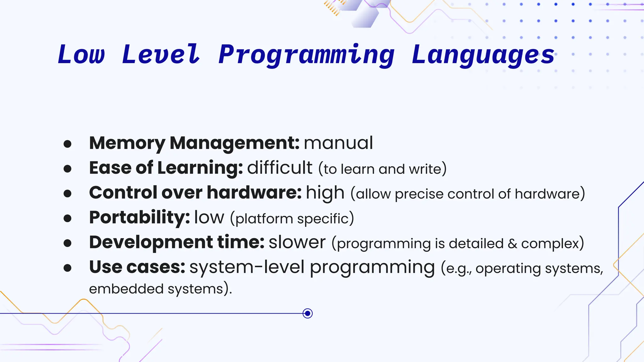 Low Level Programming Languages
● Memory Management: manual
● Ease of Learning: difficult (to learn and write)
● Control over hardware: high (allow precise control of hardware)
● Portability: low (platform specific)
● Development time: slower (programming is detailed & complex)
● Use cases: system-level programming (e.g., operating systems,
embedded systems).
 