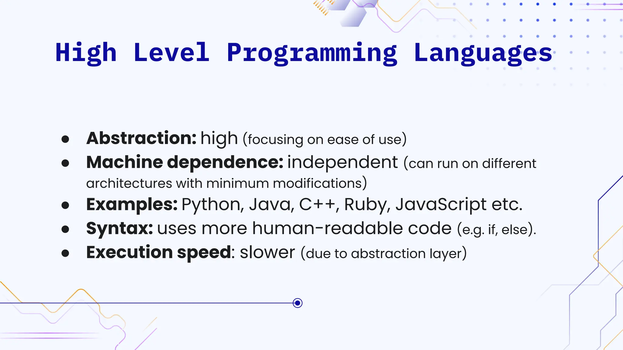 High Level Programming Languages
● Abstraction: high (focusing on ease of use)
● Machine dependence: independent (can run on different
architectures with minimum modifications)
● Examples: Python, Java, C++, Ruby, JavaScript etc.
● Syntax: uses more human-readable code (e.g. if, else).
● Execution speed: slower (due to abstraction layer)
 