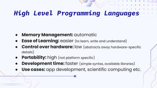 High Level Programming Languages
● Memory Management: automatic
● Ease of Learning: easier (to learn, write and understand)
● Control over hardware: low (abstracts away hardware-specific
details)
● Portability: high (not platform specific)
● Development time: faster (simple syntax, available libraries)
● Use cases: app development, scientific computing etc.
 
