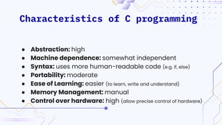 Characteristics of C programming
● Abstraction: high
● Machine dependence: somewhat independent
● Syntax: uses more human-readable code (e.g. if, else)
● Portability: moderate
● Ease of Learning: easier (to learn, write and understand)
● Memory Management: manual
● Control over hardware: high (allow precise control of hardware)
 