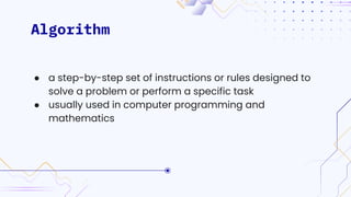 Algorithm
● a step-by-step set of instructions or rules designed to
solve a problem or perform a specific task
● usually used in computer programming and
mathematics
 